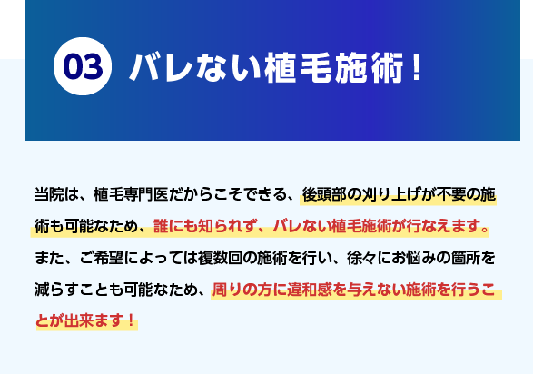 03.バレない植毛施術！当院は、植毛専門医だからこそできる、後頭部の刈り上げが不要の施術も可能なため、誰にも知られず、バレない植毛施術が行なえます。また、ご希望によっては複数回の施術を行い、徐々にお悩みの箇所を減らすことも可能なため、周りの方に違和感を与えない施術を行うことが出来ます！
